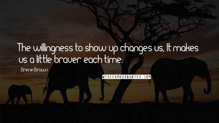 Brene Brown Quotes: The willingness to show up changes us, It makes us a little braver each time.