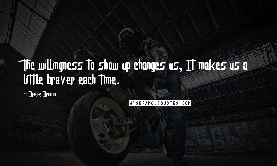 Brene Brown Quotes: The willingness to show up changes us, It makes us a little braver each time.