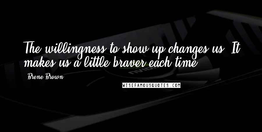 Brene Brown Quotes: The willingness to show up changes us, It makes us a little braver each time.