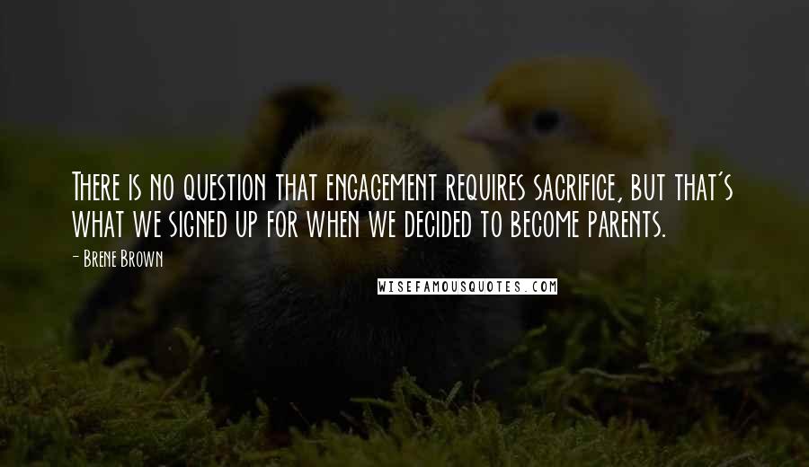 Brene Brown Quotes: There is no question that engagement requires sacrifice, but that's what we signed up for when we decided to become parents.