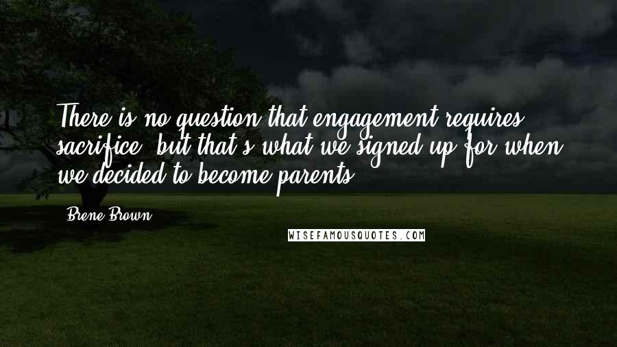 Brene Brown Quotes: There is no question that engagement requires sacrifice, but that's what we signed up for when we decided to become parents.