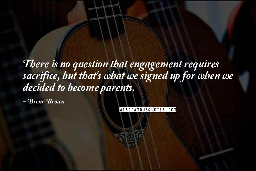 Brene Brown Quotes: There is no question that engagement requires sacrifice, but that's what we signed up for when we decided to become parents.