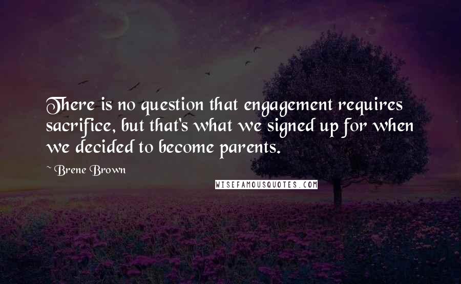 Brene Brown Quotes: There is no question that engagement requires sacrifice, but that's what we signed up for when we decided to become parents.