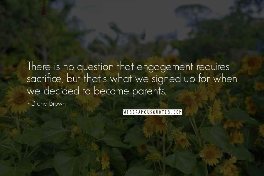 Brene Brown Quotes: There is no question that engagement requires sacrifice, but that's what we signed up for when we decided to become parents.