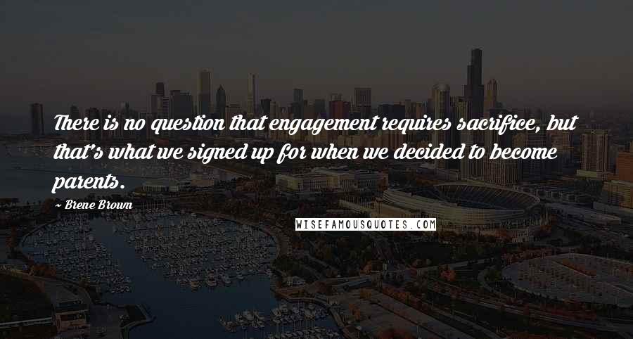 Brene Brown Quotes: There is no question that engagement requires sacrifice, but that's what we signed up for when we decided to become parents.