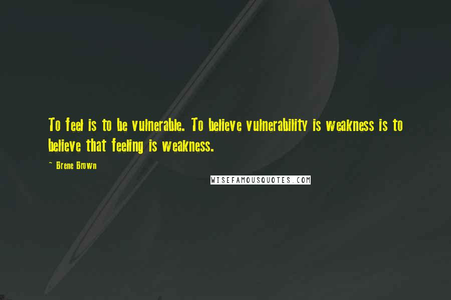 Brene Brown Quotes: To feel is to be vulnerable. To believe vulnerability is weakness is to believe that feeling is weakness.