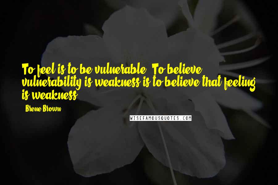 Brene Brown Quotes: To feel is to be vulnerable. To believe vulnerability is weakness is to believe that feeling is weakness.