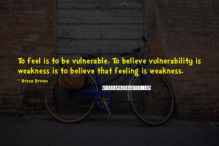 Brene Brown Quotes: To feel is to be vulnerable. To believe vulnerability is weakness is to believe that feeling is weakness.