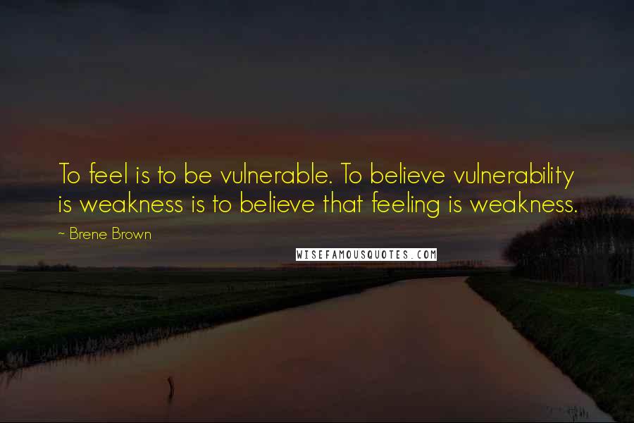 Brene Brown Quotes: To feel is to be vulnerable. To believe vulnerability is weakness is to believe that feeling is weakness.