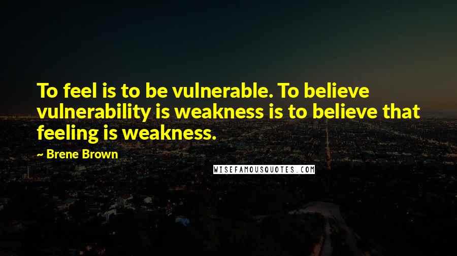 Brene Brown Quotes: To feel is to be vulnerable. To believe vulnerability is weakness is to believe that feeling is weakness.