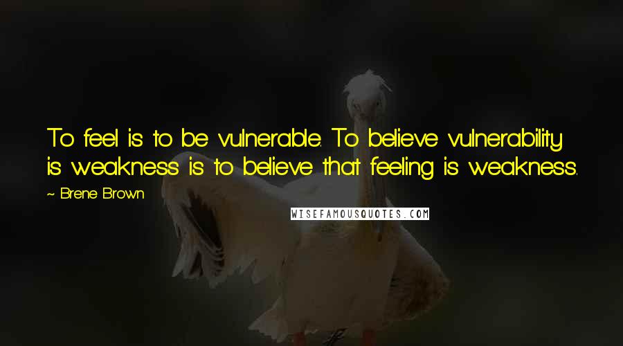 Brene Brown Quotes: To feel is to be vulnerable. To believe vulnerability is weakness is to believe that feeling is weakness.