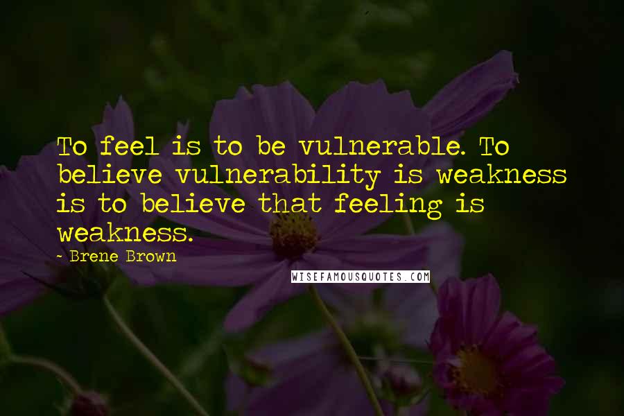 Brene Brown Quotes: To feel is to be vulnerable. To believe vulnerability is weakness is to believe that feeling is weakness.