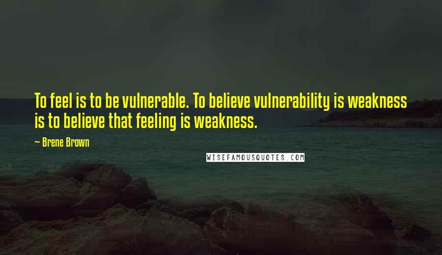 Brene Brown Quotes: To feel is to be vulnerable. To believe vulnerability is weakness is to believe that feeling is weakness.