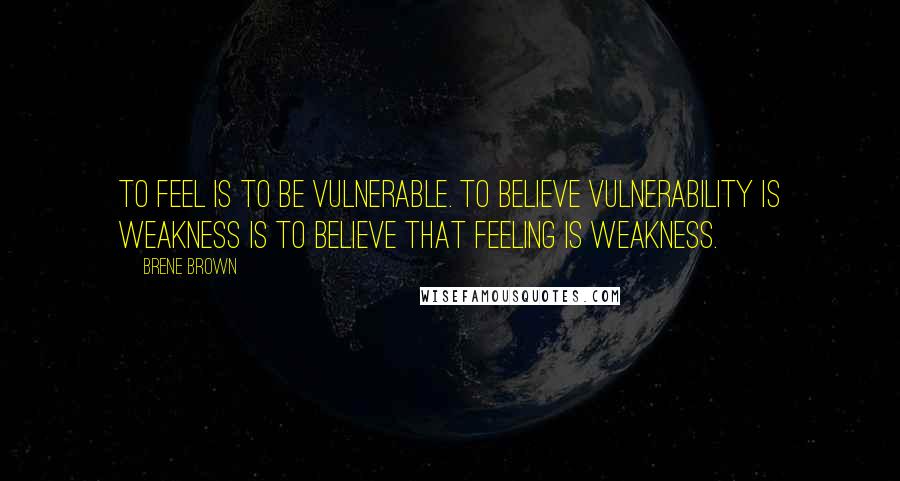 Brene Brown Quotes: To feel is to be vulnerable. To believe vulnerability is weakness is to believe that feeling is weakness.