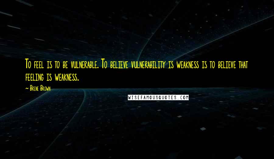 Brene Brown Quotes: To feel is to be vulnerable. To believe vulnerability is weakness is to believe that feeling is weakness.