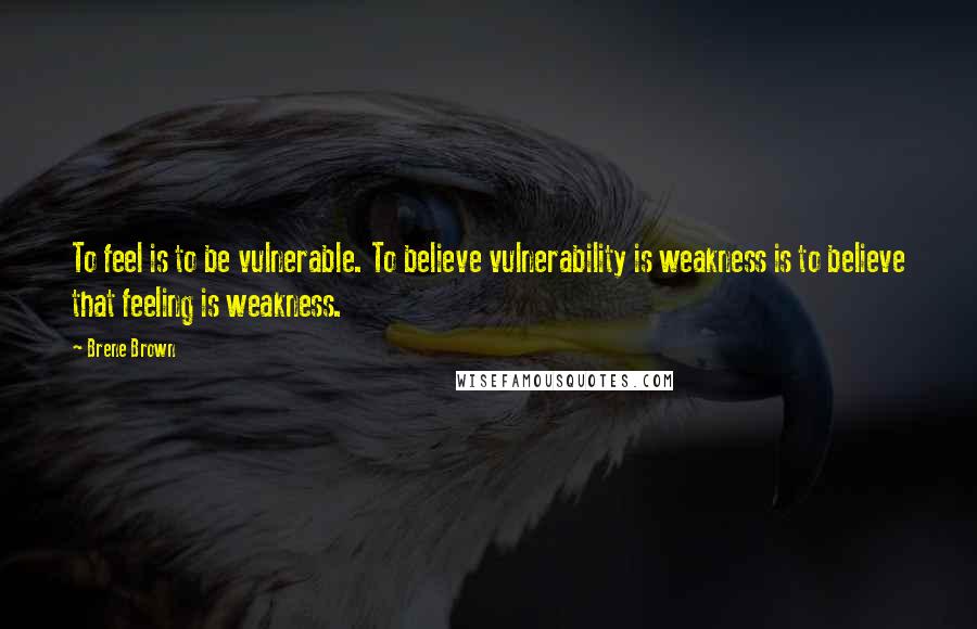 Brene Brown Quotes: To feel is to be vulnerable. To believe vulnerability is weakness is to believe that feeling is weakness.