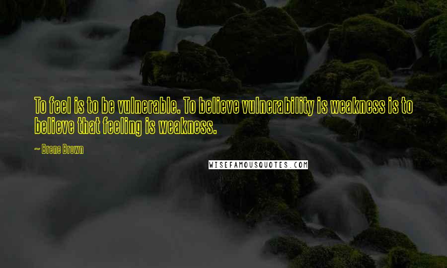 Brene Brown Quotes: To feel is to be vulnerable. To believe vulnerability is weakness is to believe that feeling is weakness.