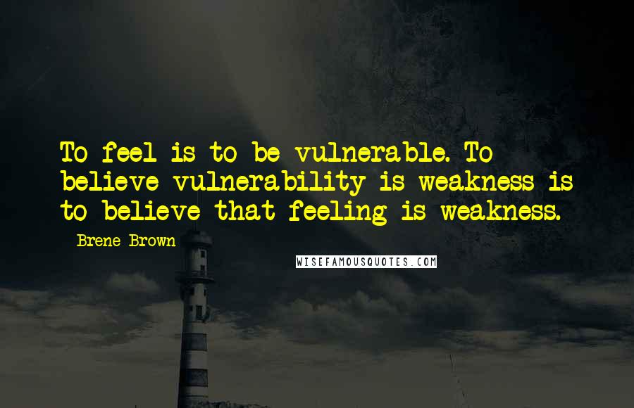 Brene Brown Quotes: To feel is to be vulnerable. To believe vulnerability is weakness is to believe that feeling is weakness.