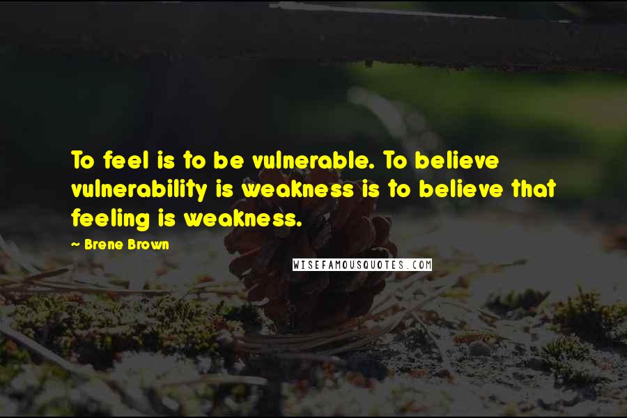 Brene Brown Quotes: To feel is to be vulnerable. To believe vulnerability is weakness is to believe that feeling is weakness.