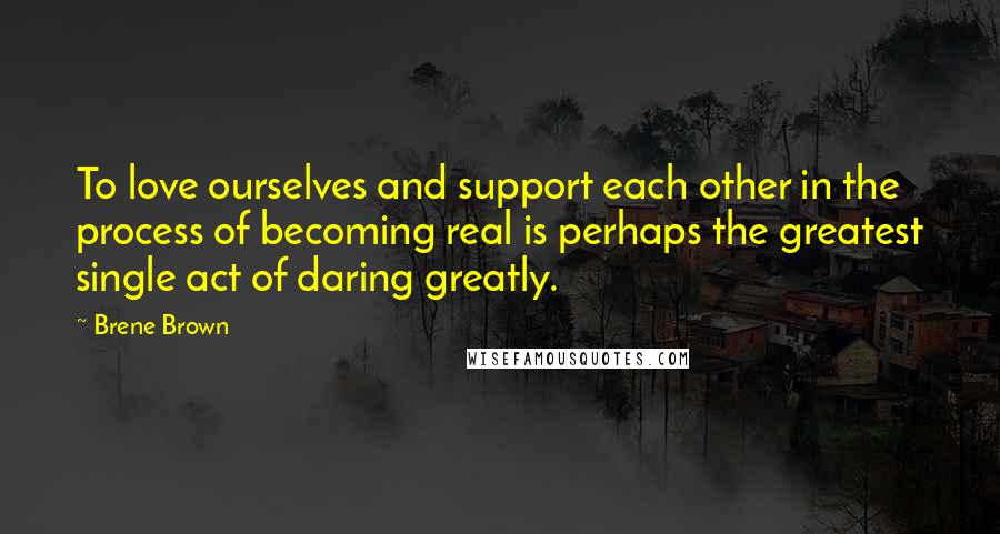 Brene Brown Quotes: To love ourselves and support each other in the process of becoming real is perhaps the greatest single act of daring greatly.