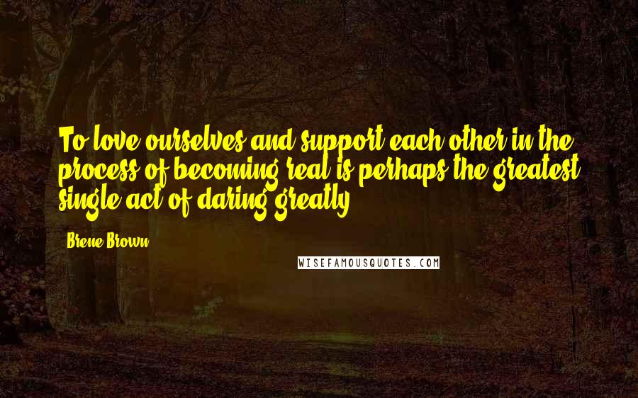 Brene Brown Quotes: To love ourselves and support each other in the process of becoming real is perhaps the greatest single act of daring greatly.