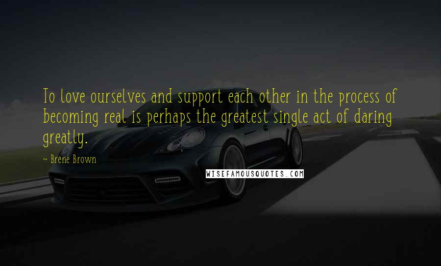 Brene Brown Quotes: To love ourselves and support each other in the process of becoming real is perhaps the greatest single act of daring greatly.