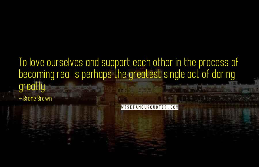 Brene Brown Quotes: To love ourselves and support each other in the process of becoming real is perhaps the greatest single act of daring greatly.