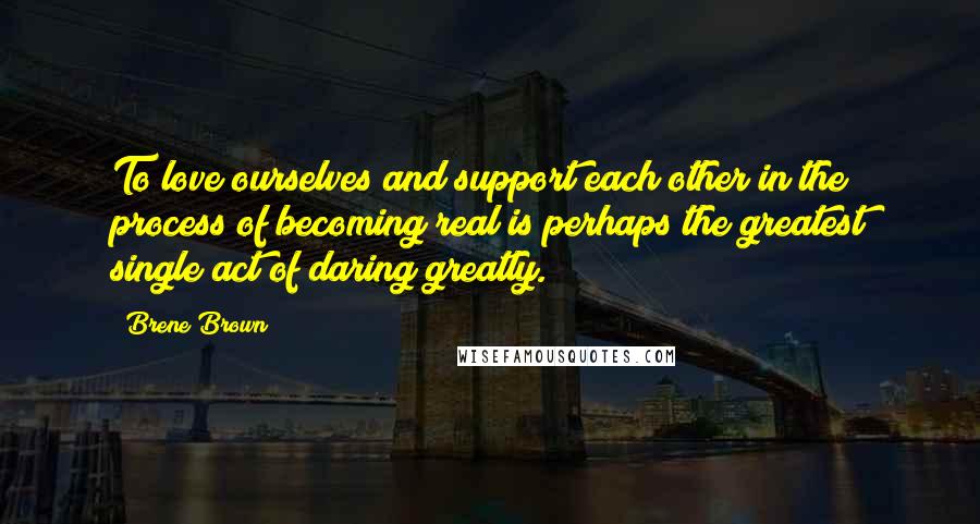 Brene Brown Quotes: To love ourselves and support each other in the process of becoming real is perhaps the greatest single act of daring greatly.