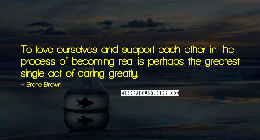 Brene Brown Quotes: To love ourselves and support each other in the process of becoming real is perhaps the greatest single act of daring greatly.