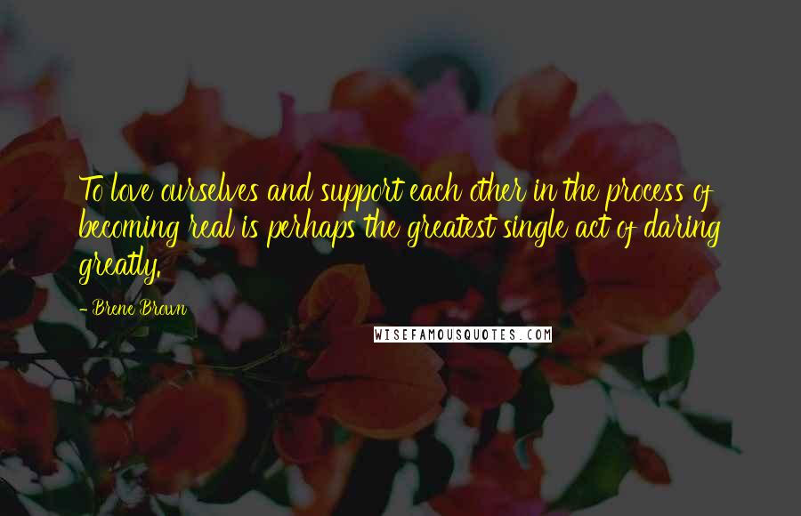 Brene Brown Quotes: To love ourselves and support each other in the process of becoming real is perhaps the greatest single act of daring greatly.