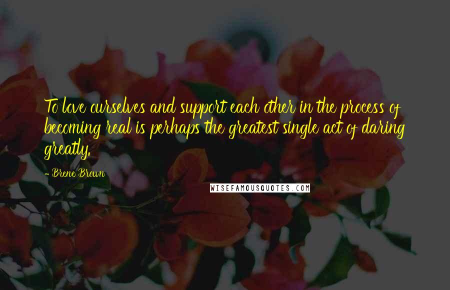 Brene Brown Quotes: To love ourselves and support each other in the process of becoming real is perhaps the greatest single act of daring greatly.