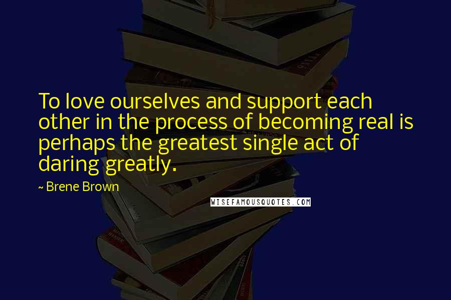 Brene Brown Quotes: To love ourselves and support each other in the process of becoming real is perhaps the greatest single act of daring greatly.