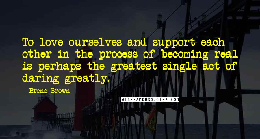 Brene Brown Quotes: To love ourselves and support each other in the process of becoming real is perhaps the greatest single act of daring greatly.