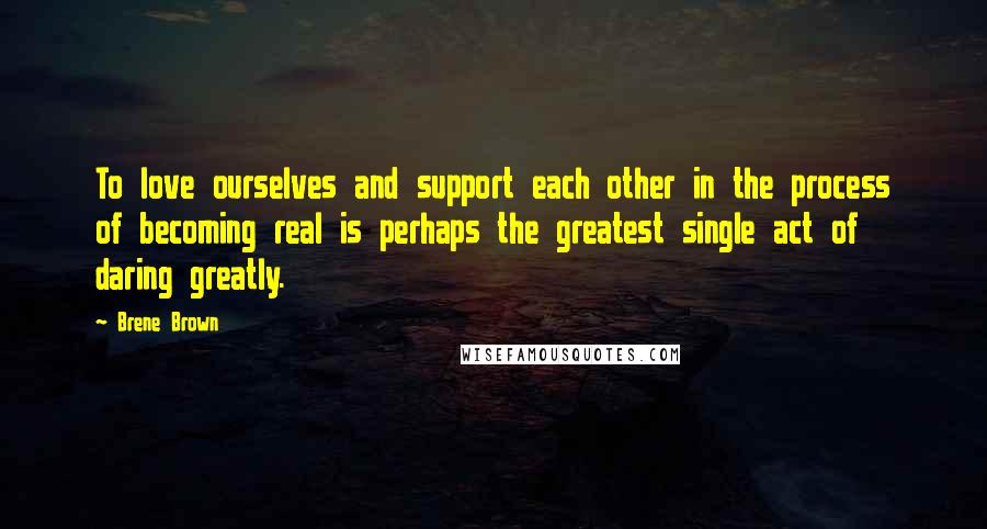 Brene Brown Quotes: To love ourselves and support each other in the process of becoming real is perhaps the greatest single act of daring greatly.