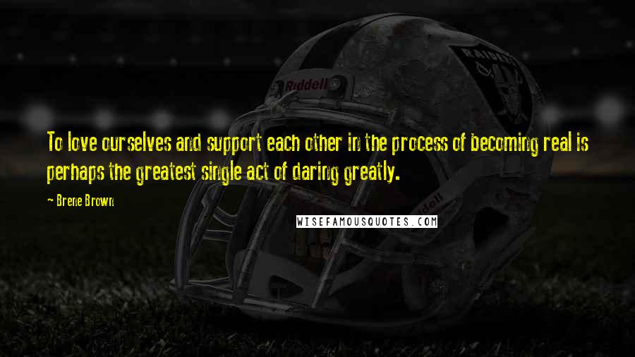 Brene Brown Quotes: To love ourselves and support each other in the process of becoming real is perhaps the greatest single act of daring greatly.