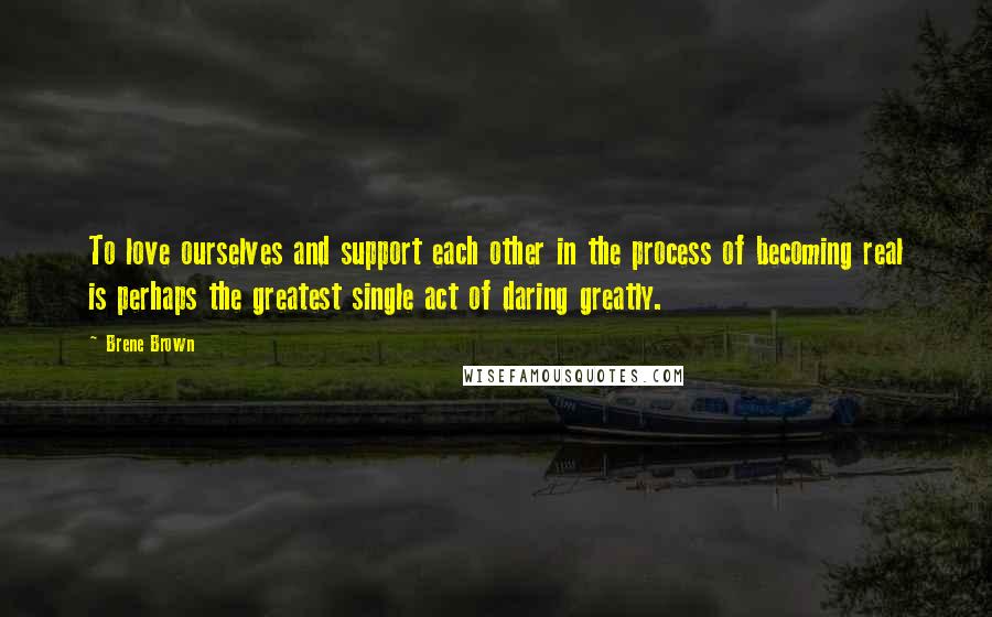 Brene Brown Quotes: To love ourselves and support each other in the process of becoming real is perhaps the greatest single act of daring greatly.