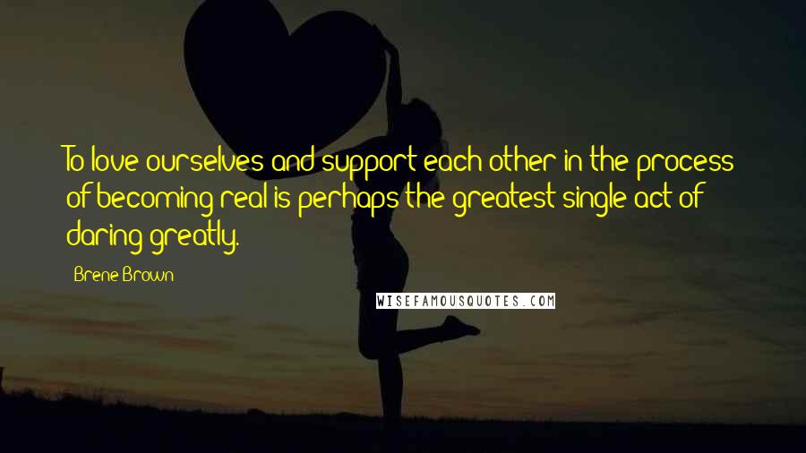 Brene Brown Quotes: To love ourselves and support each other in the process of becoming real is perhaps the greatest single act of daring greatly.