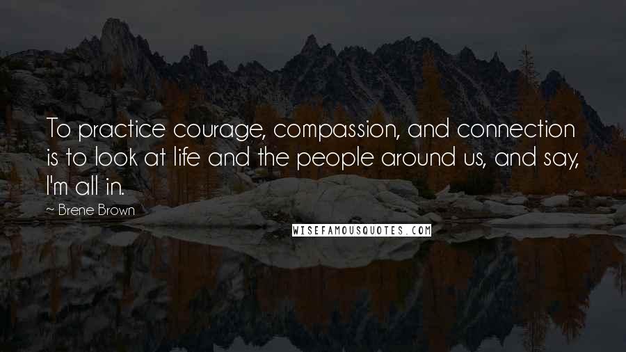 Brene Brown Quotes: To practice courage, compassion, and connection is to look at life and the people around us, and say, I'm all in.