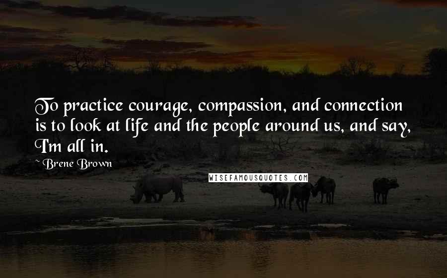 Brene Brown Quotes: To practice courage, compassion, and connection is to look at life and the people around us, and say, I'm all in.