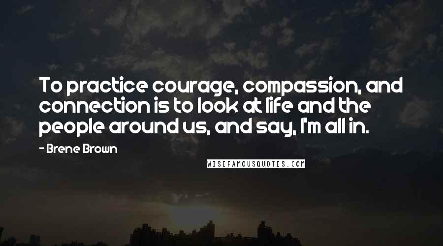 Brene Brown Quotes: To practice courage, compassion, and connection is to look at life and the people around us, and say, I'm all in.