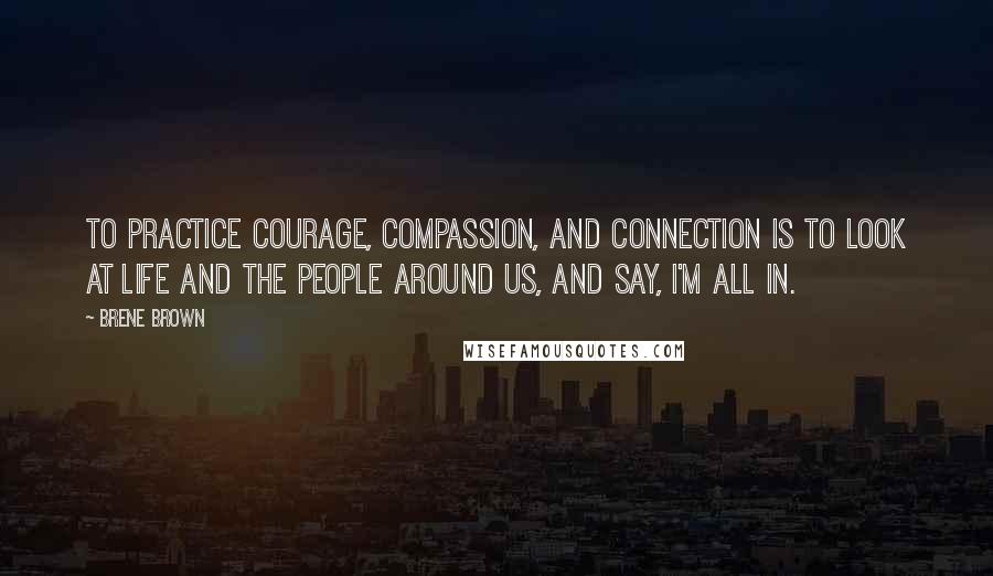 Brene Brown Quotes: To practice courage, compassion, and connection is to look at life and the people around us, and say, I'm all in.