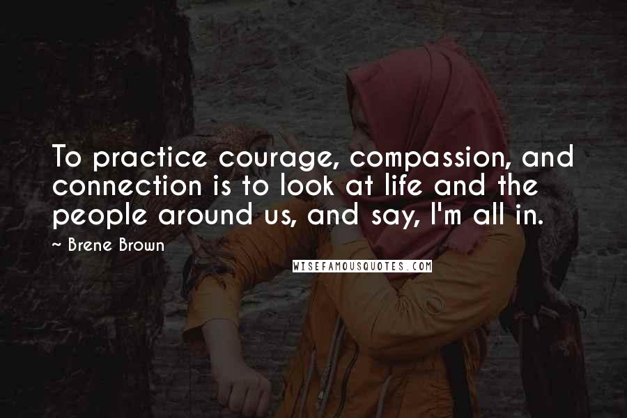 Brene Brown Quotes: To practice courage, compassion, and connection is to look at life and the people around us, and say, I'm all in.