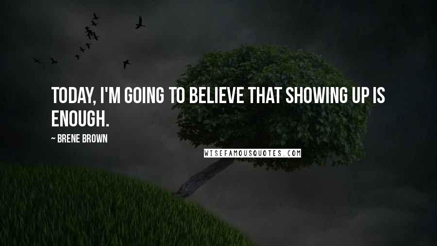 Brene Brown Quotes: Today, I'm going to believe that showing up is enough.