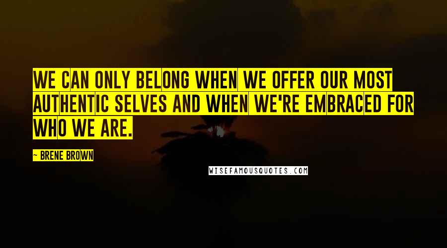 Brene Brown Quotes: We can only belong when we offer our most authentic selves and when we're embraced for who we are.
