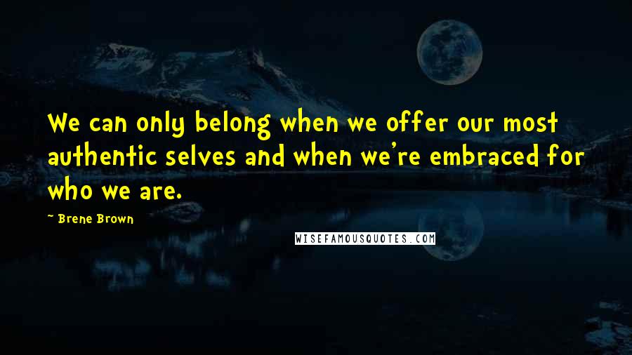 Brene Brown Quotes: We can only belong when we offer our most authentic selves and when we're embraced for who we are.