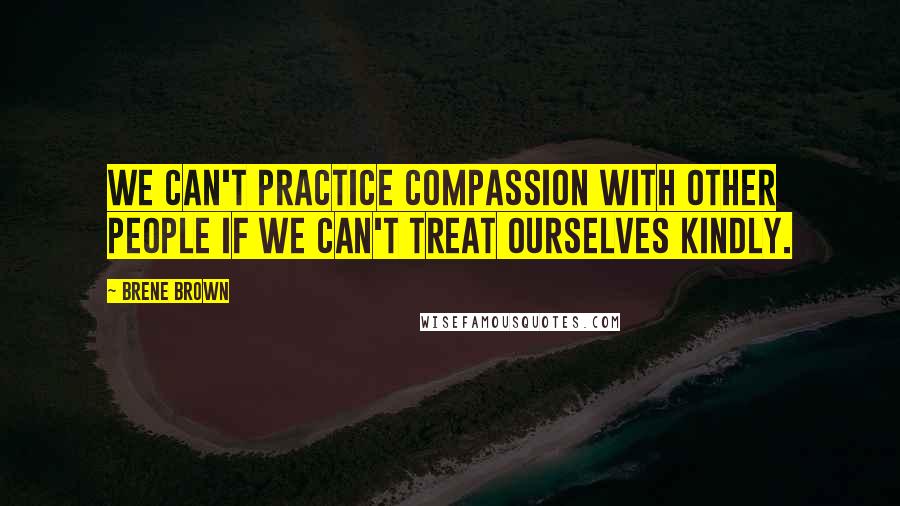 Brene Brown Quotes: We can't practice compassion with other people if we can't treat ourselves kindly.