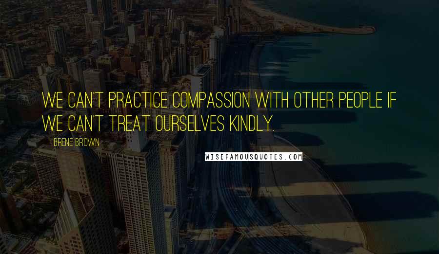 Brene Brown Quotes: We can't practice compassion with other people if we can't treat ourselves kindly.