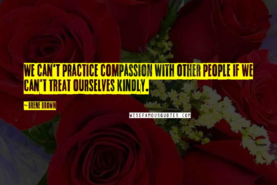 Brene Brown Quotes: We can't practice compassion with other people if we can't treat ourselves kindly.