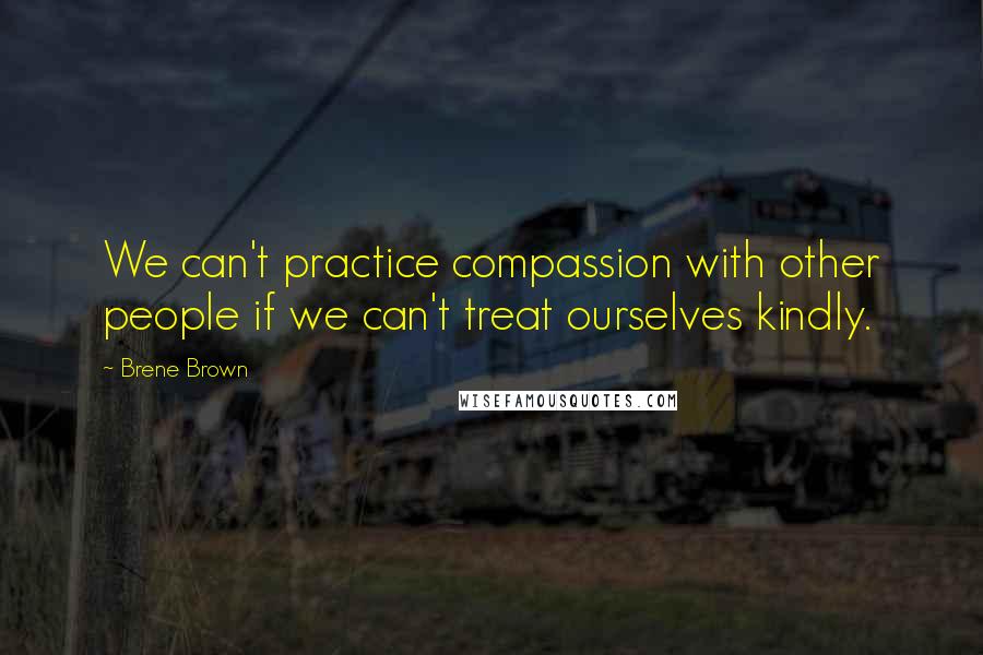 Brene Brown Quotes: We can't practice compassion with other people if we can't treat ourselves kindly.