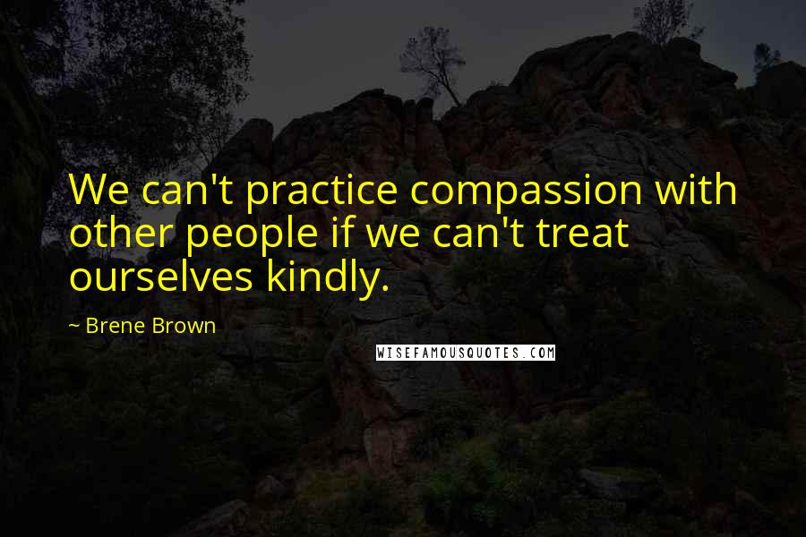 Brene Brown Quotes: We can't practice compassion with other people if we can't treat ourselves kindly.